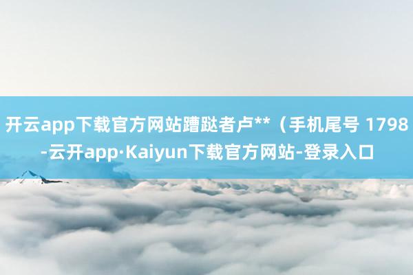 开云app下载官方网站蹧跶者卢**（手机尾号 1798-云开app·Kaiyun下载官方网站-登录入口