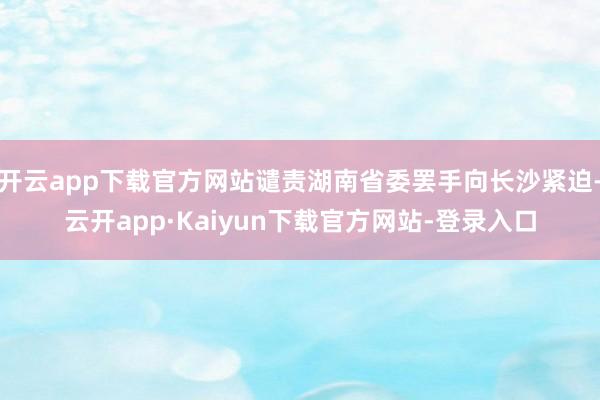 开云app下载官方网站谴责湖南省委罢手向长沙紧迫-云开app·Kaiyun下载官方网站-登录入口