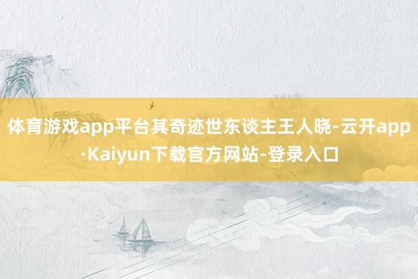 体育游戏app平台其奇迹世东谈主王人晓-云开app·Kaiyun下载官方网站-登录入口