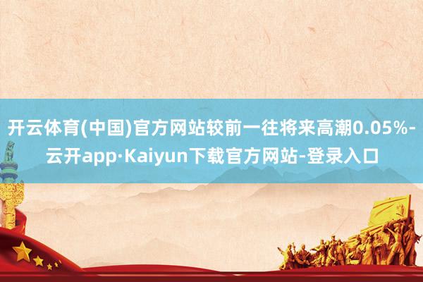 开云体育(中国)官方网站较前一往将来高潮0.05%-云开app·Kaiyun下载官方网站-登录入口