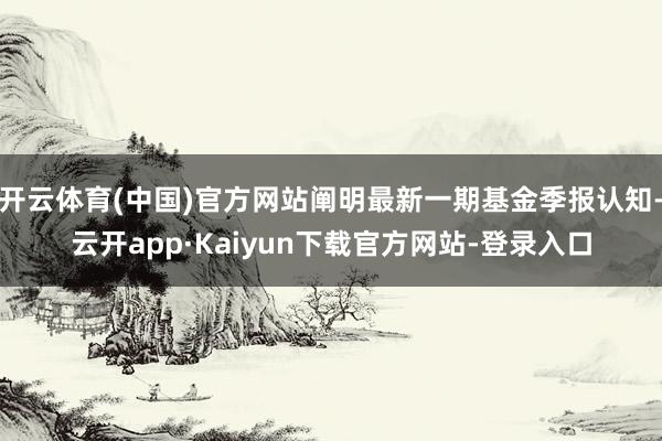 开云体育(中国)官方网站阐明最新一期基金季报认知-云开app·Kaiyun下载官方网站-登录入口