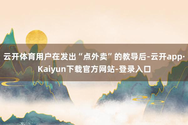 云开体育用户在发出“点外卖”的教导后-云开app·Kaiyun下载官方网站-登录入口