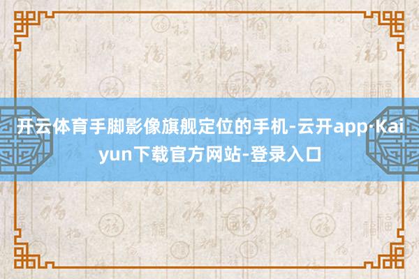 开云体育手脚影像旗舰定位的手机-云开app·Kaiyun下载官方网站-登录入口