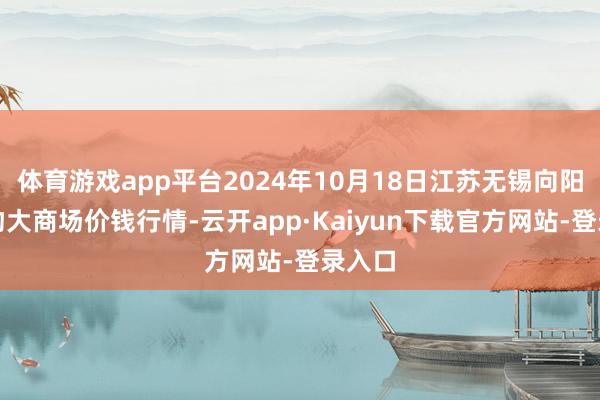 体育游戏app平台2024年10月18日江苏无锡向阳农产物大商场价钱行情-云开app·Kaiyun下载官方网站-登录入口