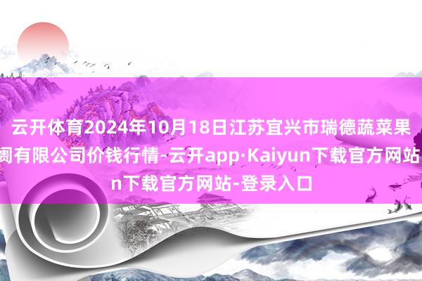 云开体育2024年10月18日江苏宜兴市瑞德蔬菜果品批发阛阓有限公司价钱行情-云开app·Kaiyun下载官方网站-登录入口