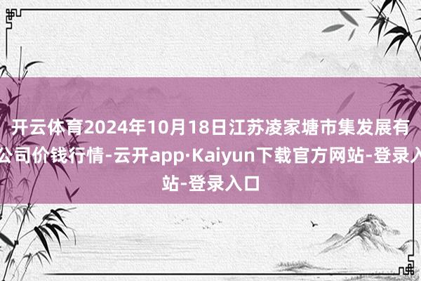 开云体育2024年10月18日江苏凌家塘市集发展有限公司价钱行情-云开app·Kaiyun下载官方网站-登录入口