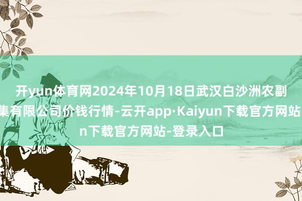 开yun体育网2024年10月18日武汉白沙洲农副居品大市集有限公司价钱行情-云开app·Kaiyun下载官方网站-登录入口