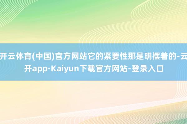 开云体育(中国)官方网站它的紧要性那是明摆着的-云开app·Kaiyun下载官方网站-登录入口