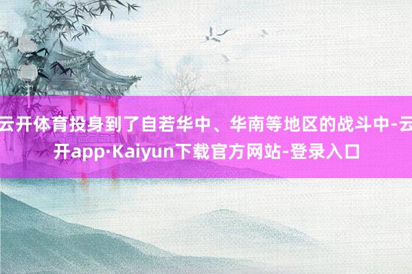 云开体育投身到了自若华中、华南等地区的战斗中-云开app·Kaiyun下载官方网站-登录入口