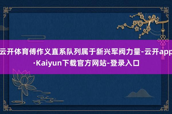 云开体育傅作义直系队列属于新兴军阀力量-云开app·Kaiyun下载官方网站-登录入口