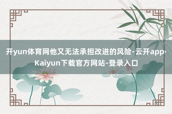 开yun体育网他又无法承担改进的风险-云开app·Kaiyun下载官方网站-登录入口