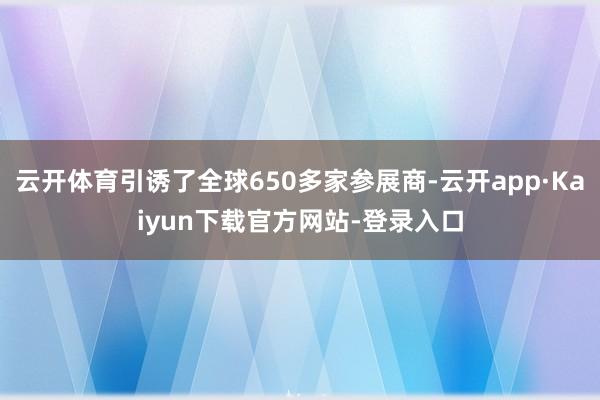 云开体育引诱了全球650多家参展商-云开app·Kaiyun下载官方网站-登录入口