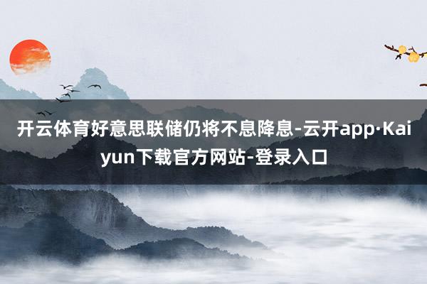 开云体育好意思联储仍将不息降息-云开app·Kaiyun下载官方网站-登录入口