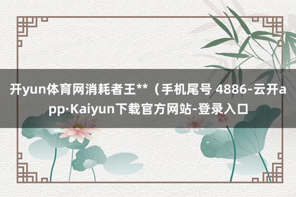 开yun体育网消耗者王**（手机尾号 4886-云开app·Kaiyun下载官方网站-登录入口