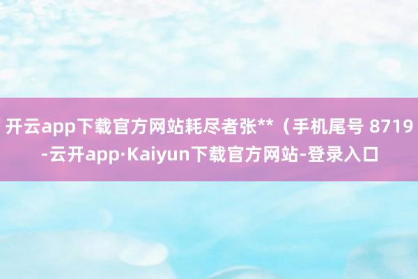 开云app下载官方网站耗尽者张**（手机尾号 8719-云开app·Kaiyun下载官方网站-登录入口