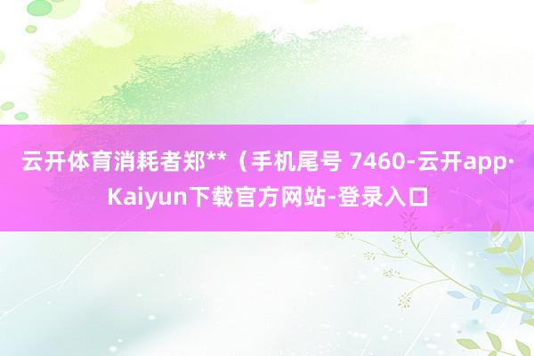 云开体育消耗者郑**（手机尾号 7460-云开app·Kaiyun下载官方网站-登录入口