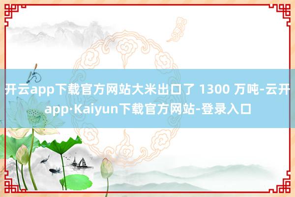 开云app下载官方网站大米出口了 1300 万吨-云开app·Kaiyun下载官方网站-登录入口