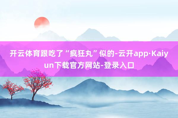 开云体育跟吃了“疯狂丸”似的-云开app·Kaiyun下载官方网站-登录入口