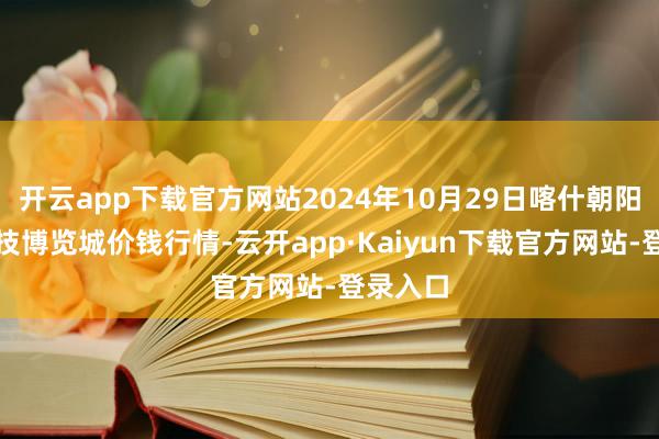 开云app下载官方网站2024年10月29日喀什朝阳农业科技博览城价钱行情-云开app·Kaiyun下载官方网站-登录入口