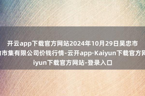 开云app下载官方网站2024年10月29日吴忠市鑫鲜农副产物市集有限公司价钱行情-云开app·Kaiyun下载官方网站-登录入口