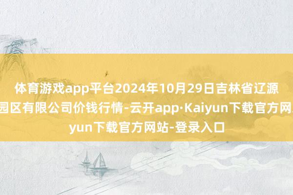 体育游戏app平台2024年10月29日吉林省辽源市仙城物流园区有限公司价钱行情-云开app·Kaiyun下载官方网站-登录入口