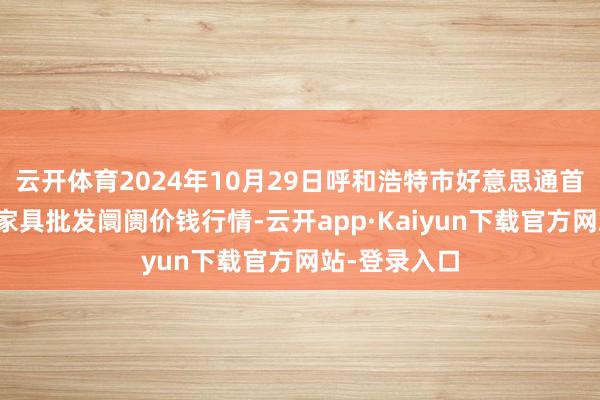 云开体育2024年10月29日呼和浩特市好意思通首府无公害农家具批发阛阓价钱行情-云开app·Kaiyun下载官方网站-登录入口