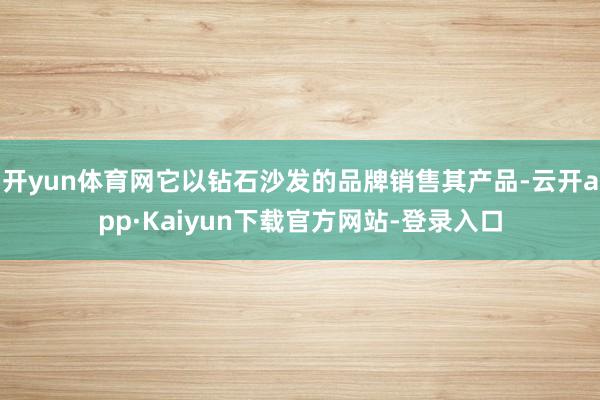 开yun体育网它以钻石沙发的品牌销售其产品-云开app·Kaiyun下载官方网站-登录入口