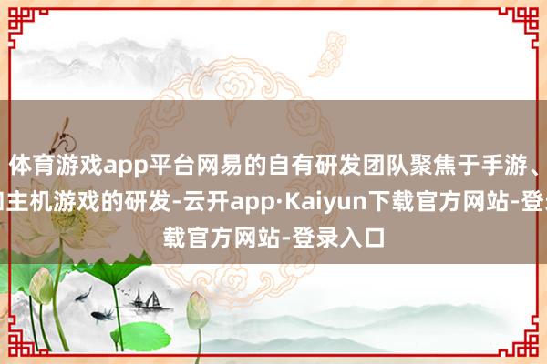 体育游戏app平台网易的自有研发团队聚焦于手游、端游和主机游戏的研发-云开app·Kaiyun下载官方网站-登录入口