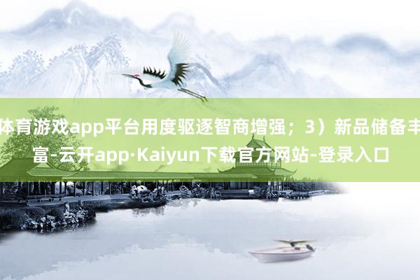 体育游戏app平台用度驱逐智商增强；3）新品储备丰富-云开app·Kaiyun下载官方网站-登录入口