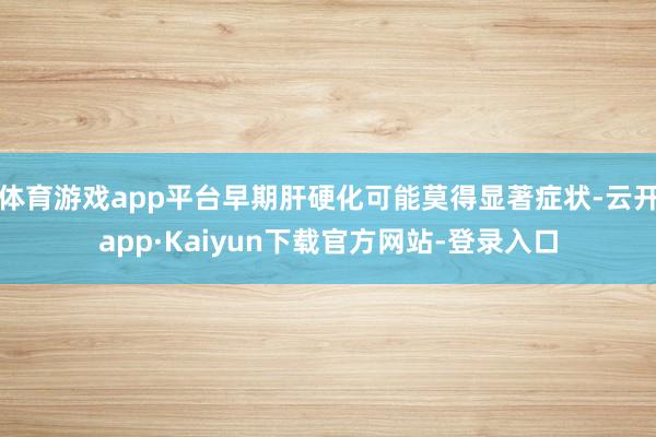 体育游戏app平台早期肝硬化可能莫得显著症状-云开app·Kaiyun下载官方网站-登录入口