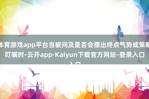 体育游戏app平台当被问及是否会摆出终点气势或策略叮嘱时-云开app·Kaiyun下载官方网站-登录入口