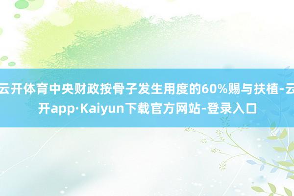 云开体育中央财政按骨子发生用度的60%赐与扶植-云开app·Kaiyun下载官方网站-登录入口