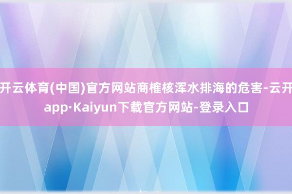 开云体育(中国)官方网站商榷核浑水排海的危害-云开app·Kaiyun下载官方网站-登录入口