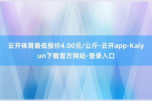 云开体育最低报价4.00元/公斤-云开app·Kaiyun下载官方网站-登录入口