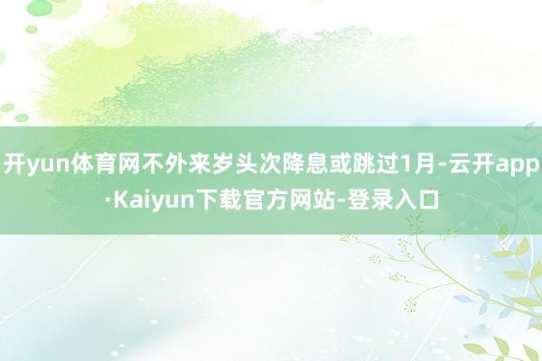 开yun体育网不外来岁头次降息或跳过1月-云开app·Kaiyun下载官方网站-登录入口