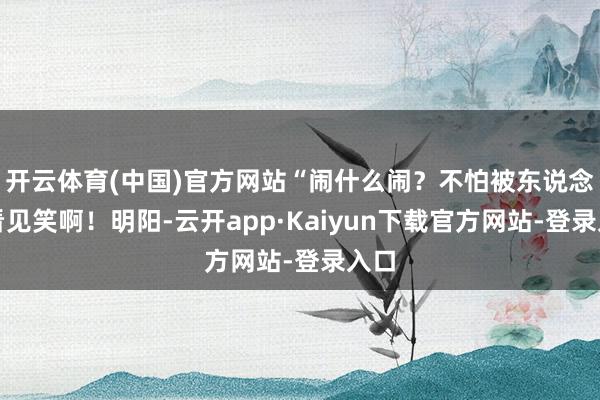 开云体育(中国)官方网站“闹什么闹？不怕被东说念主看见笑啊！明阳-云开app·Kaiyun下载官方网站-登录入口