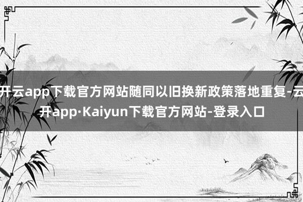 开云app下载官方网站随同以旧换新政策落地重复-云开app·Kaiyun下载官方网站-登录入口