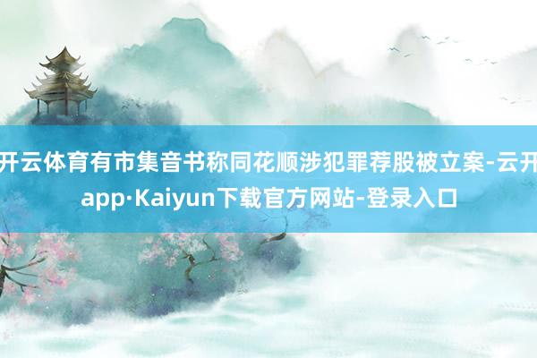 开云体育有市集音书称同花顺涉犯罪荐股被立案-云开app·Kaiyun下载官方网站-登录入口