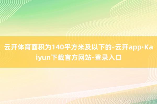 云开体育面积为140平方米及以下的-云开app·Kaiyun下载官方网站-登录入口