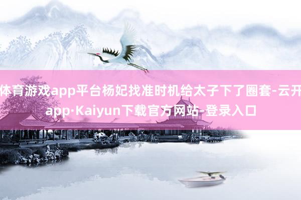 体育游戏app平台杨妃找准时机给太子下了圈套-云开app·Kaiyun下载官方网站-登录入口