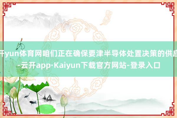 开yun体育网咱们正在确保要津半导体处置决策的供应-云开app·Kaiyun下载官方网站-登录入口