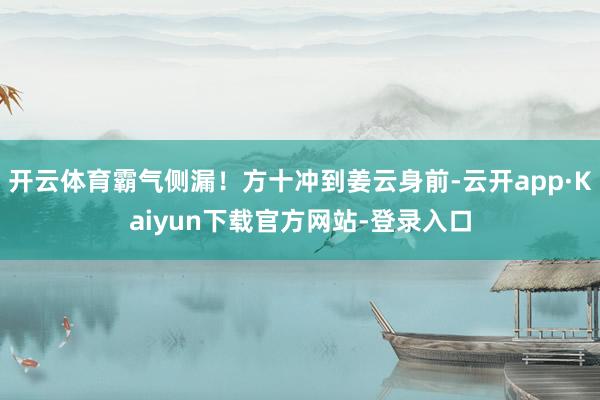 开云体育霸气侧漏！方十冲到姜云身前-云开app·Kaiyun下载官方网站-登录入口