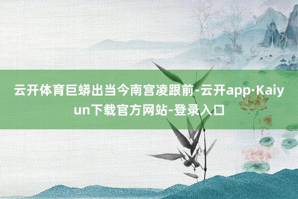 云开体育巨蟒出当今南宫凌跟前-云开app·Kaiyun下载官方网站-登录入口