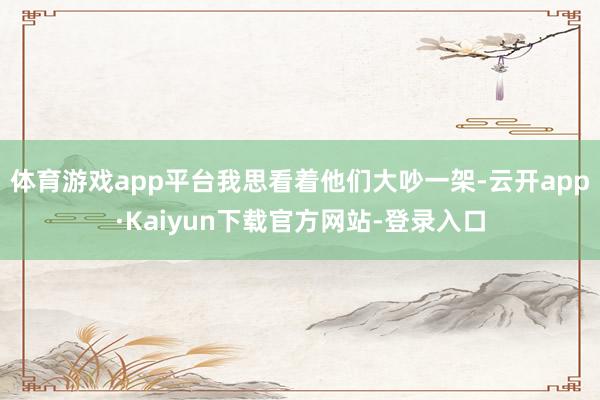 体育游戏app平台我思看着他们大吵一架-云开app·Kaiyun下载官方网站-登录入口