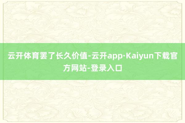 云开体育罢了长久价值-云开app·Kaiyun下载官方网站-登录入口