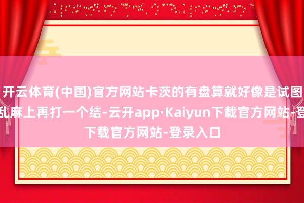 开云体育(中国)官方网站卡茨的有盘算就好像是试图在这团乱麻上再打一个结-云开app·Kaiyun下载官方网站-登录入口