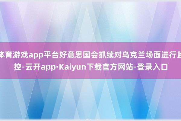 体育游戏app平台好意思国会抓续对乌克兰场面进行监控-云开app·Kaiyun下载官方网站-登录入口