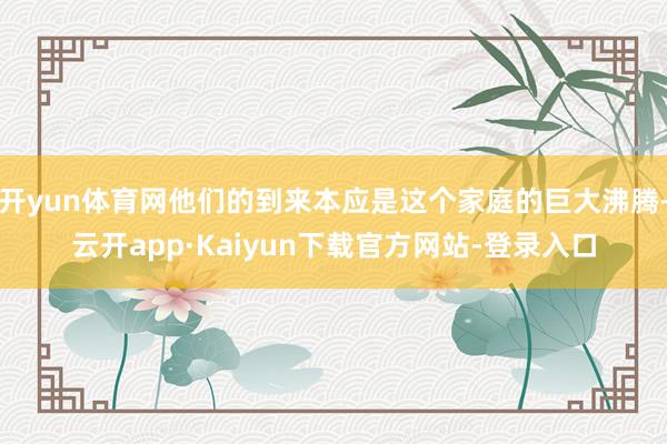 开yun体育网他们的到来本应是这个家庭的巨大沸腾-云开app·Kaiyun下载官方网站-登录入口