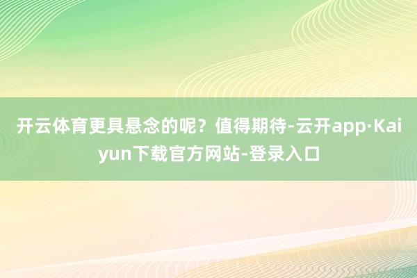 开云体育更具悬念的呢？值得期待-云开app·Kaiyun下载官方网站-登录入口