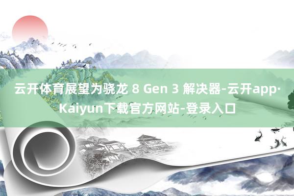 云开体育展望为骁龙 8 Gen 3 解决器-云开app·Kaiyun下载官方网站-登录入口